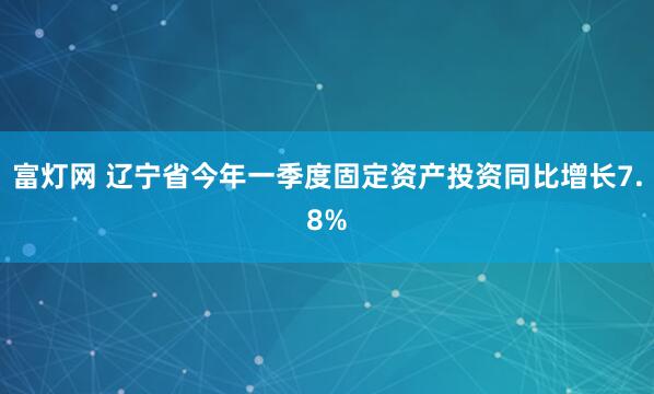 富灯网 辽宁省今年一季度固定资产投资同比增长7.8%