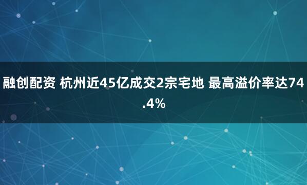融创配资 杭州近45亿成交2宗宅地 最高溢价率达74.4%