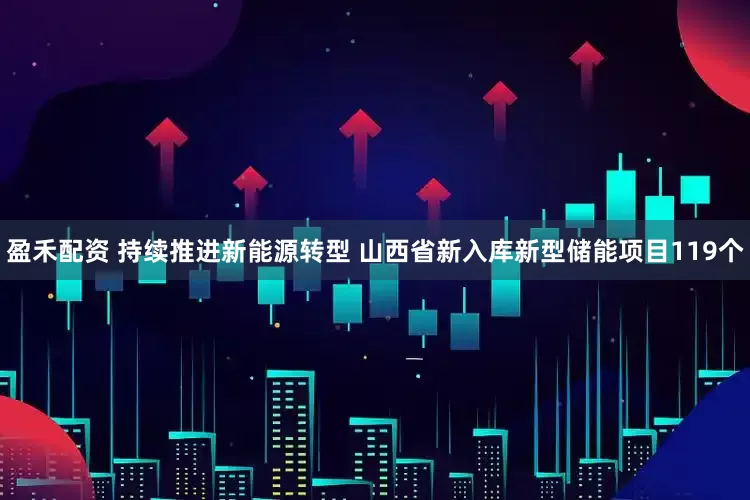 盈禾配资 持续推进新能源转型 山西省新入库新型储能项目119个