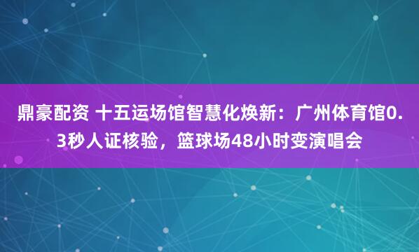 鼎豪配资 十五运场馆智慧化焕新：广州体育馆0.3秒人证核验，篮球场48小时变演唱会