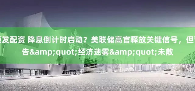 顺发配资 降息倒计时启动？美联储高官释放关键信号，但警告&quot;经济迷雾&quot;未散