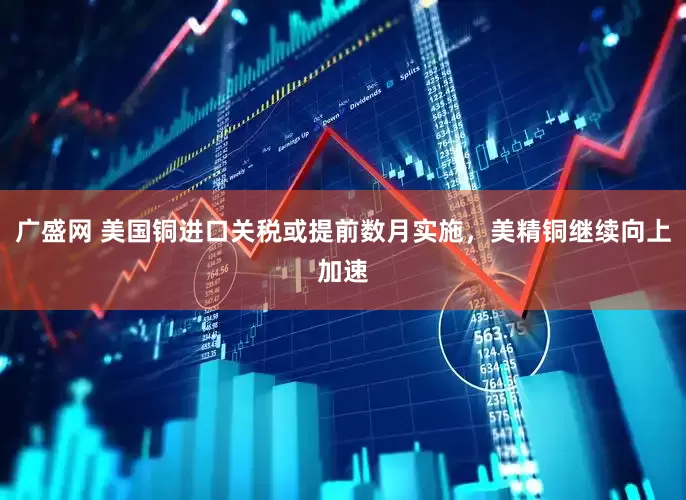 广盛网 美国铜进口关税或提前数月实施，美精铜继续向上加速