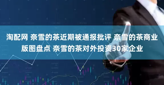 淘配网 奈雪的茶近期被通报批评 奈雪的茶商业版图盘点 奈雪的茶对外投资30家企业