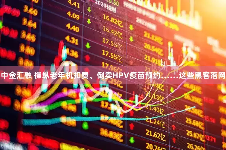 中金汇融 操纵老年机扣费、倒卖HPV疫苗预约……这些黑客落网