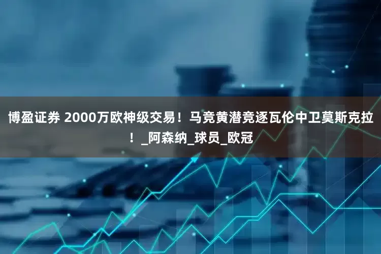博盈证券 2000万欧神级交易！马竞黄潜竞逐瓦伦中卫莫斯克拉！_阿森纳_球员_欧冠
