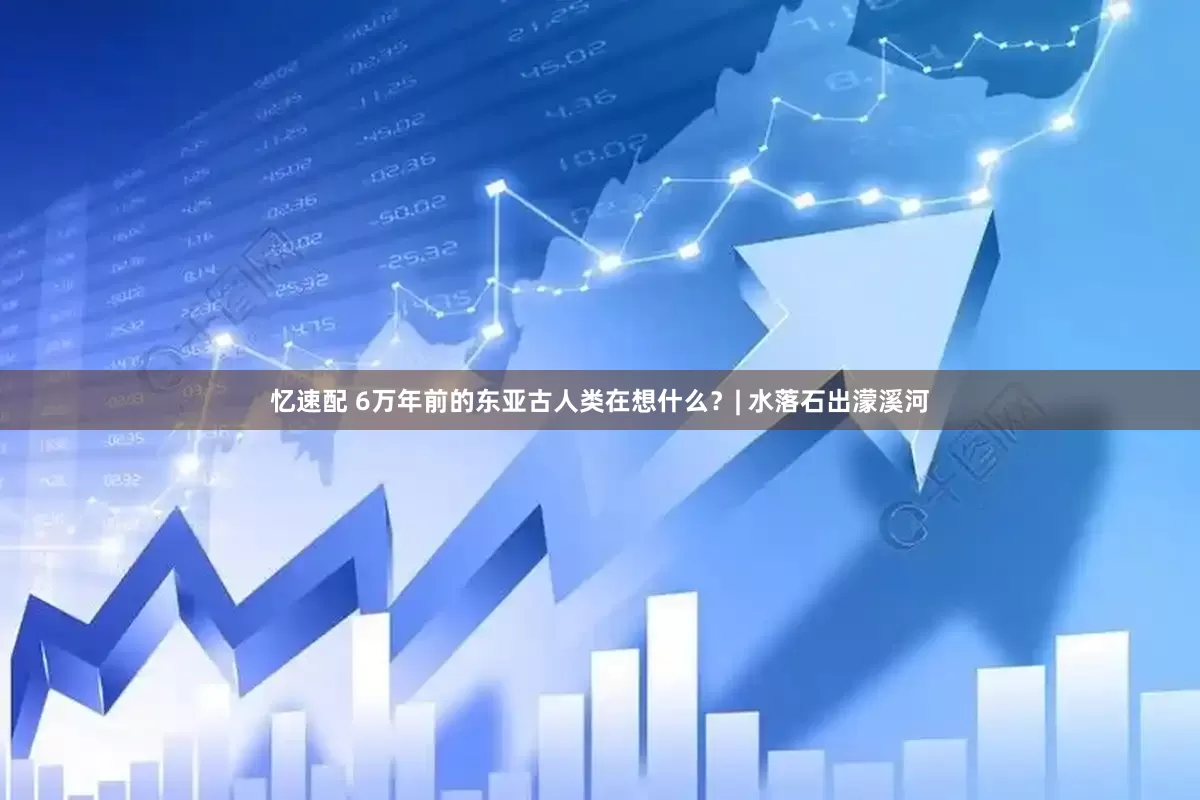 忆速配 6万年前的东亚古人类在想什么？| 水落石出濛溪河
