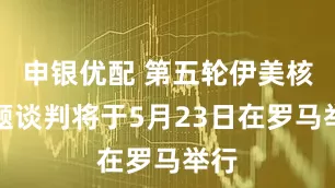 申银优配 第五轮伊美核问题谈判将于5月23日在罗马举行