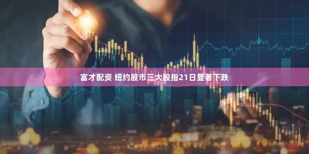富才配资 纽约股市三大股指21日显著下跌