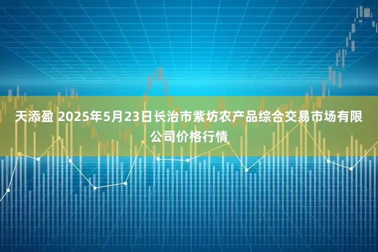 天添盈 2025年5月23日长治市紫坊农产品综合交易市场有限公司价格行情