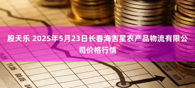 股天乐 2025年5月23日长春海吉星农产品物流有限公司价格行情