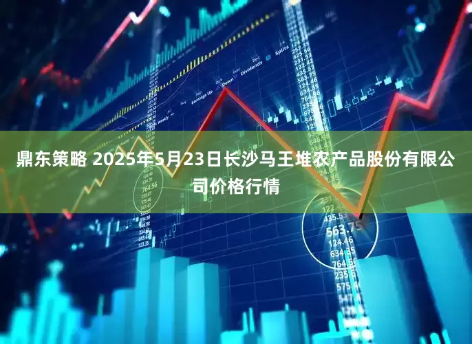 鼎东策略 2025年5月23日长沙马王堆农产品股份有限公司价格行情