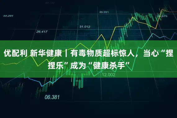 优配利 新华健康｜有毒物质超标惊人，当心“捏捏乐”成为“健康杀手”