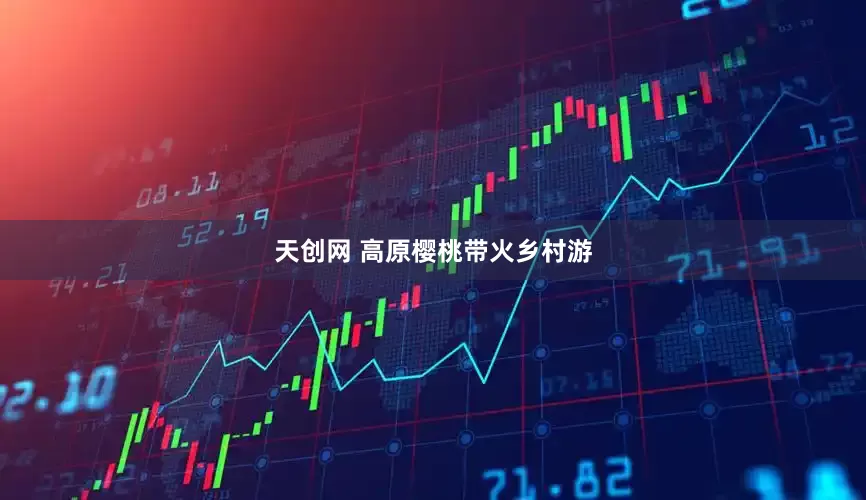 天创网 高原樱桃带火乡村游
