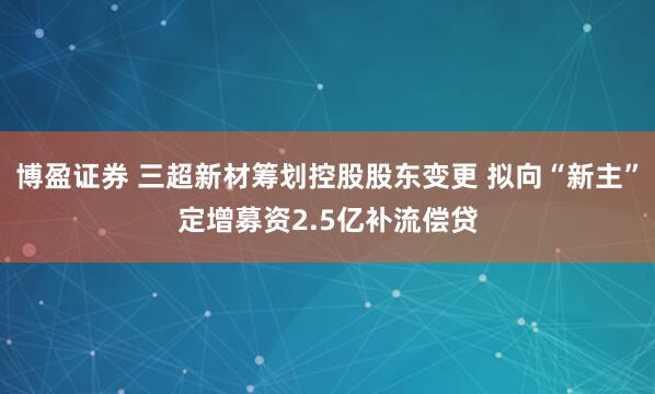 博盈证券 三超新材筹划控股股东变更 拟向“新主”定增募资2.5亿补流偿贷