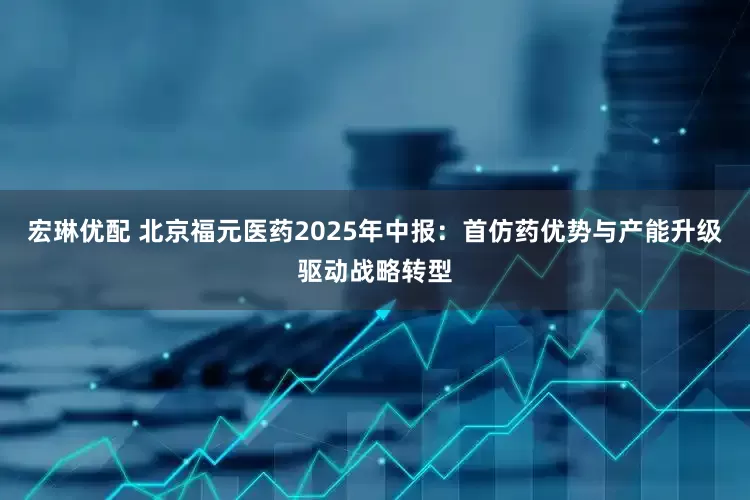 宏琳优配 北京福元医药2025年中报：首仿药优势与产能升级驱动战略转型