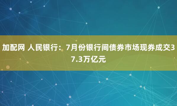 加配网 人民银行：7月份银行间债券市场现券成交37.3万亿元