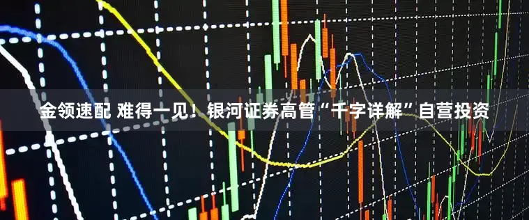 金领速配 难得一见！银河证券高管“千字详解”自营投资