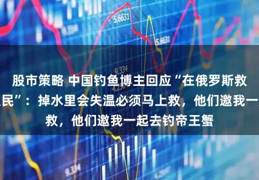 股市策略 中国钓鱼博主回应“在俄罗斯救起两位落水渔民”：掉水里会失温必须马上救，他们邀我一起去钓帝王蟹