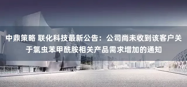 中鼎策略 联化科技最新公告：公司尚未收到该客户关于氯虫苯甲酰胺相关产品需求增加的通知