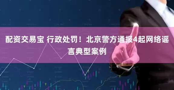 配资交易宝 行政处罚！北京警方通报4起网络谣言典型案例