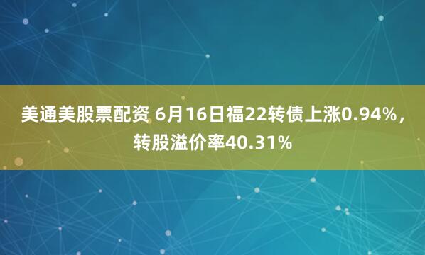 美通美股票配资 6月16日福22转债上涨0.94%，转股溢价率40.31%