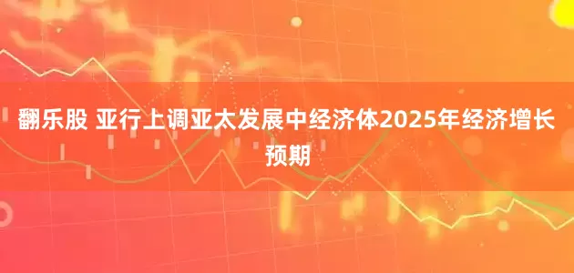 翻乐股 亚行上调亚太发展中经济体2025年经济增长预期