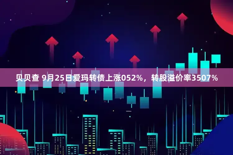 贝贝查 9月25日爱玛转债上涨052%，转股溢价率3507%