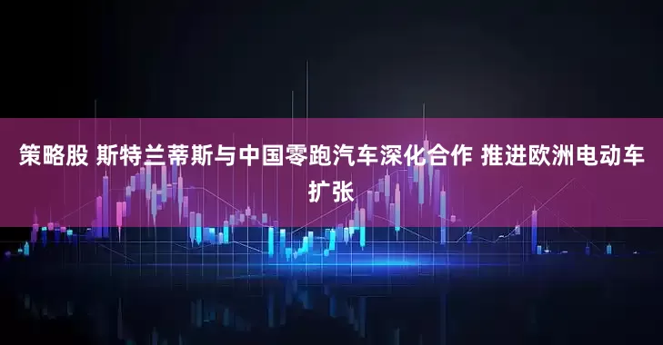 策略股 斯特兰蒂斯与中国零跑汽车深化合作 推进欧洲电动车扩张